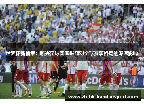 世界杯新篇章:新兴足球国家崛起对全球赛事格局的深远影响 世界杯新篇章:新兴足球国家崛起对全球赛事格局的深远影响