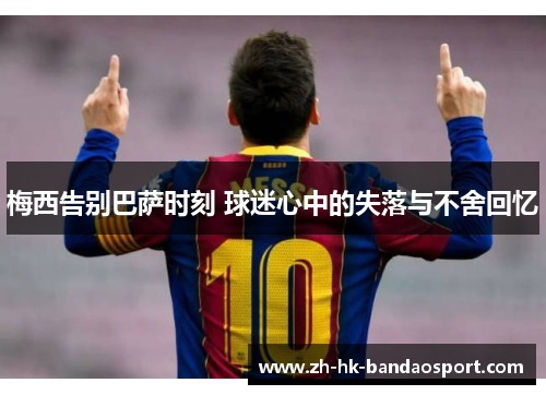 梅西告别巴萨时刻 球迷心中的失落与不舍回忆 梅西告别巴萨时刻 球迷心中的失落与不舍回忆