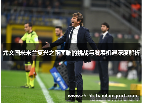 尤文国米米兰复兴之路面临的挑战与发展机遇深度解析 尤文国米米兰复兴之路面临的挑战与发展机遇深度解析