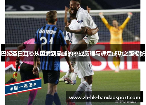 巴黎圣日耳曼从困境到巅峰的挑战历程与辉煌成功之路揭秘