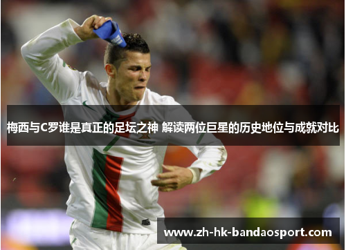 梅西与C罗谁是真正的足坛之神 解读两位巨星的历史地位与成就对比