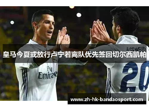 皇马今夏或放行卢宁若离队优先签回切尔西凯帕 皇马今夏或放行卢宁若离队优先签回切尔西凯帕