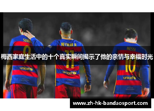梅西家庭生活中的十个真实瞬间揭示了他的亲情与幸福时光