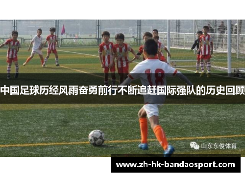 中国足球历经风雨奋勇前行不断追赶国际强队的历史回顾