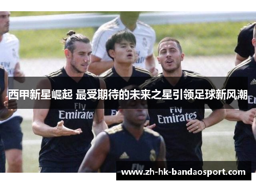 西甲新星崛起 最受期待的未来之星引领足球新风潮