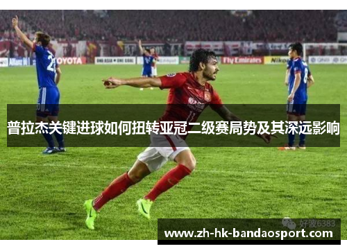 普拉杰关键进球如何扭转亚冠二级赛局势及其深远影响 普拉杰关键进球如何扭转亚冠二级赛局势及其深远影响