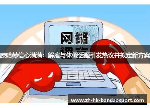 滕哈赫信心满满：解雇与休假话题引发热议并拟定新方案