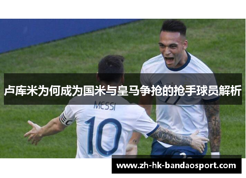 卢库米为何成为国米与皇马争抢的抢手球员解析