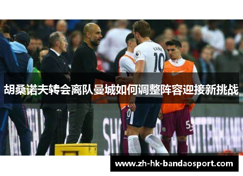 胡桑诺夫转会离队曼城如何调整阵容迎接新挑战 胡桑诺夫转会离队曼城如何调整阵容迎接新挑战