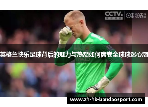 英格兰快乐足球背后的魅力与热潮如何席卷全球球迷心潮