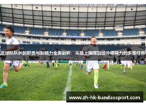 足球队队长的职责与影响力全面剖析：从场上指挥到场外领导力的多重任务