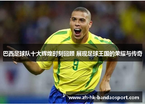 巴西足球队十大辉煌时刻回顾 展现足球王国的荣耀与传奇