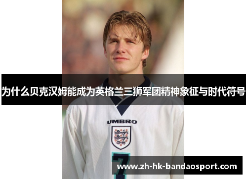 为什么贝克汉姆能成为英格兰三狮军团精神象征与时代符号 为什么贝克汉姆能成为英格兰三狮军团精神象征与时代符号