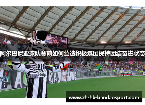 阿尔巴尼亚球队赛前如何营造积极氛围保持团结奋进状态