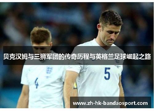 贝克汉姆与三狮军团的传奇历程与英格兰足球崛起之路