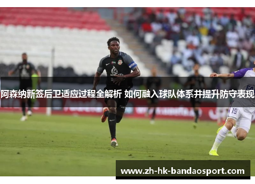 阿森纳新签后卫适应过程全解析 如何融入球队体系并提升防守表现