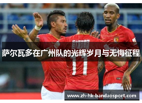 萨尔瓦多在广州队的光辉岁月与无悔征程