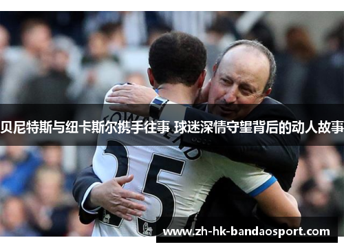 贝尼特斯与纽卡斯尔携手往事 球迷深情守望背后的动人故事