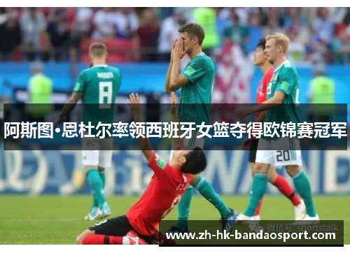 阿斯图·恩杜尔率领西班牙女篮夺得欧锦赛冠军