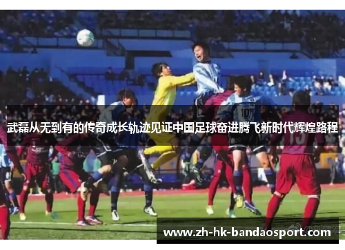 武磊从无到有的传奇成长轨迹见证中国足球奋进腾飞新时代辉煌路程