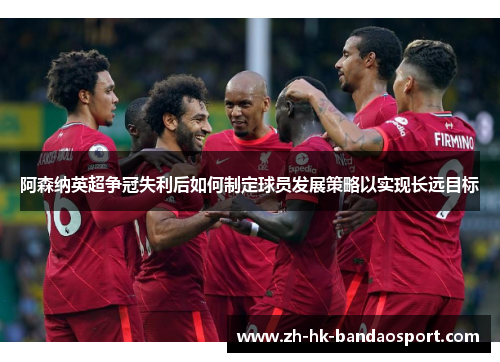 阿森纳英超争冠失利后如何制定球员发展策略以实现长远目标