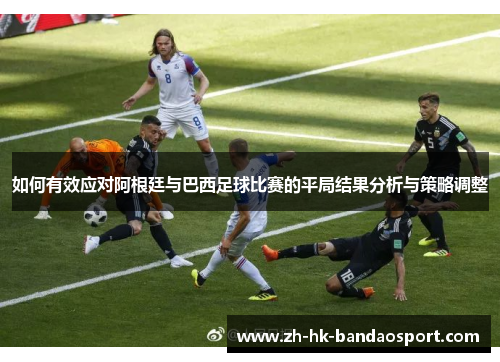 如何有效应对阿根廷与巴西足球比赛的平局结果分析与策略调整 如何有效应对阿根廷与巴西足球比赛的平局结果分析与策略调整
