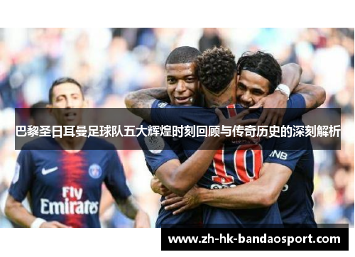 巴黎圣日耳曼足球队五大辉煌时刻回顾与传奇历史的深刻解析